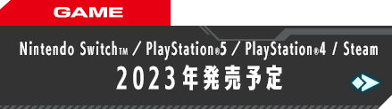 GAME Nintendo SwitchTM／PlayStation®5／PlayStation®4 STEAM 2023年発売予定