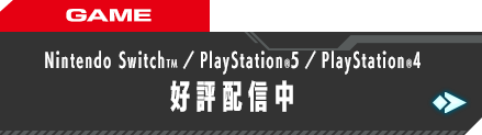 GAME Nintendo SwitchTM／PlayStation®5／PlayStation®4 好評配信中